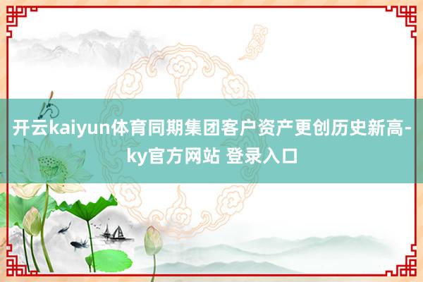 开云kaiyun体育同期集团客户资产更创历史新高-ky官方网站 登录入口