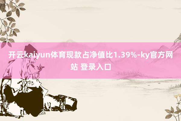 开云kaiyun体育现款占净值比1.39%-ky官方网站 登录入口