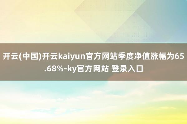 开云(中国)开云kaiyun官方网站季度净值涨幅为65.68%-ky官方网站 登录入口