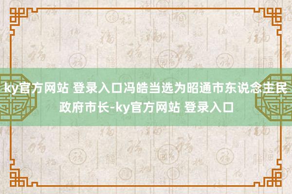 ky官方网站 登录入口冯皓当选为昭通市东说念主民政府市长-ky官方网站 登录入口