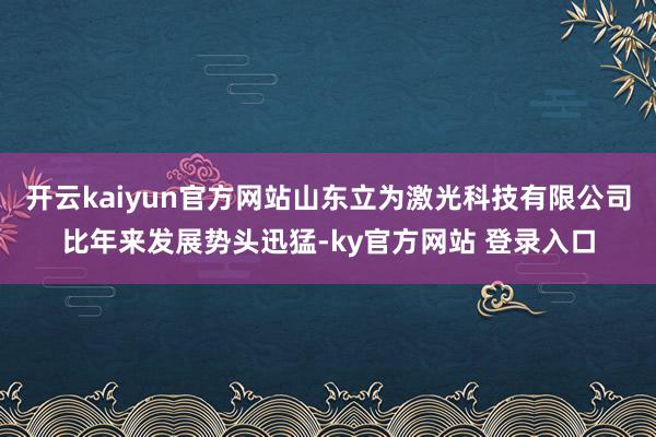 开云kaiyun官方网站山东立为激光科技有限公司比年来发展势头迅猛-ky官方网站 登录入口