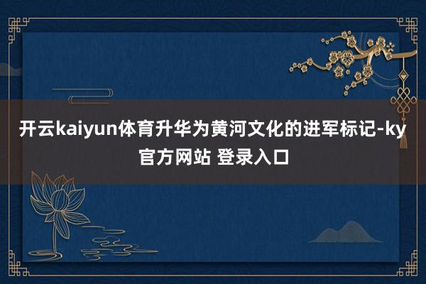 开云kaiyun体育升华为黄河文化的进军标记-ky官方网站 登录入口