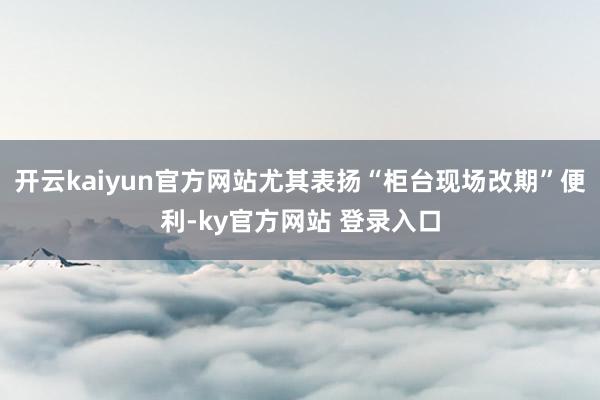 开云kaiyun官方网站尤其表扬“柜台现场改期”便利-ky官方网站 登录入口