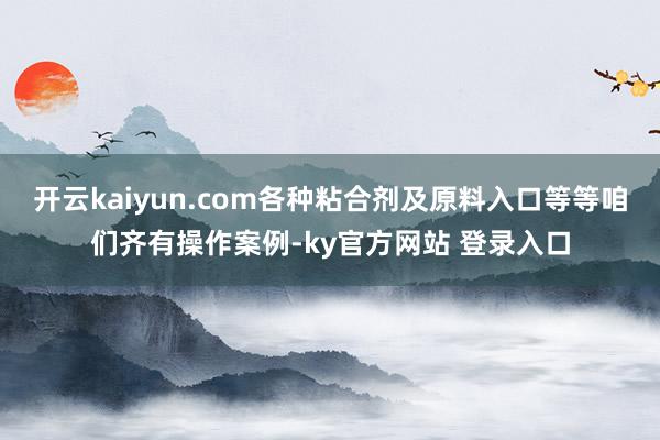开云kaiyun.com各种粘合剂及原料入口等等咱们齐有操作案例-ky官方网站 登录入口