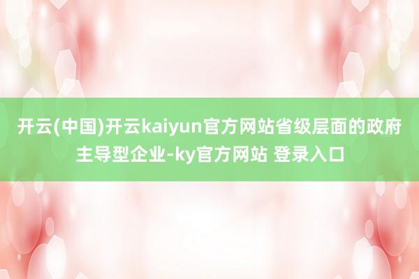 开云(中国)开云kaiyun官方网站省级层面的政府主导型企业-ky官方网站 登录入口
