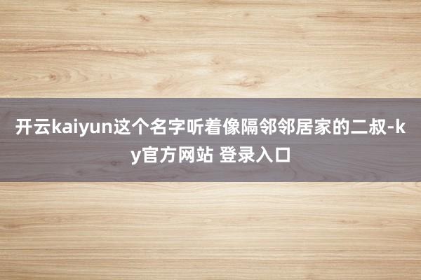 开云kaiyun这个名字听着像隔邻邻居家的二叔-ky官方网站 登录入口
