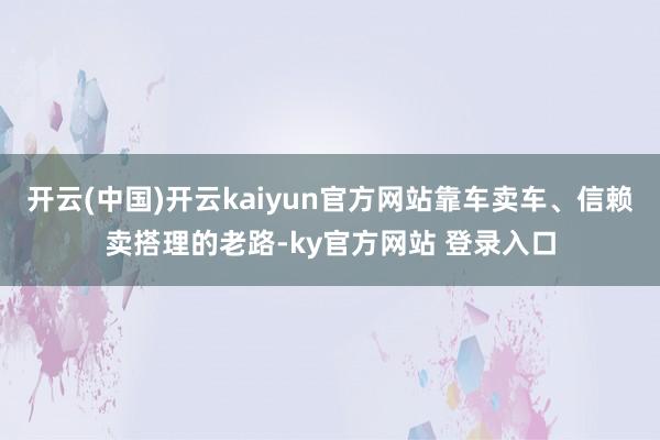 开云(中国)开云kaiyun官方网站靠车卖车、信赖卖搭理的老路-ky官方网站 登录入口