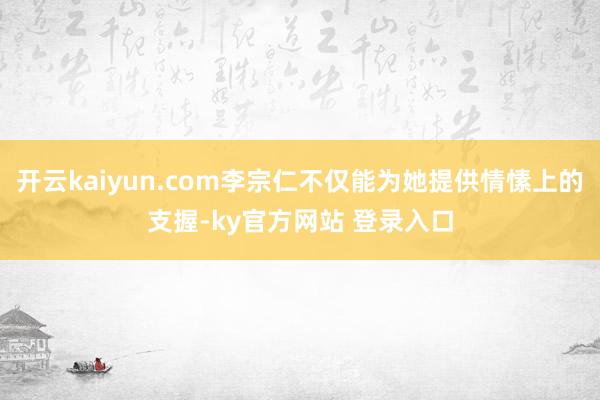 开云kaiyun.com李宗仁不仅能为她提供情愫上的支握-ky官方网站 登录入口
