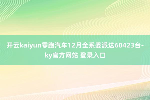 开云kaiyun零跑汽车12月全系委派达60423台-ky官方网站 登录入口