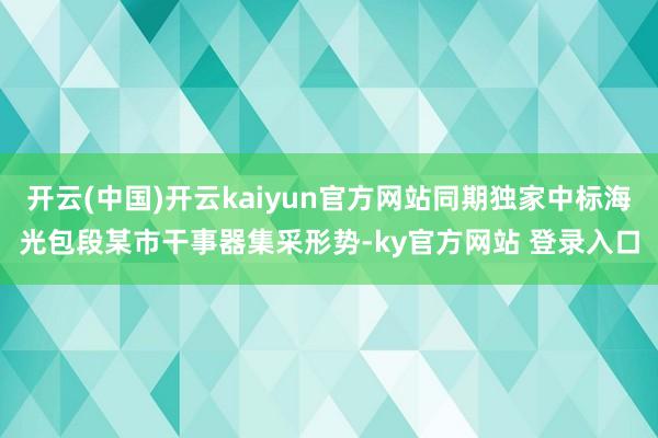 开云(中国)开云kaiyun官方网站同期独家中标海光包段某市干事器集采形势-ky官方网站 登录入口