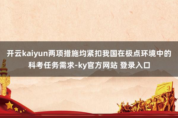 开云kaiyun两项措施均紧扣我国在极点环境中的科考任务需求-ky官方网站 登录入口