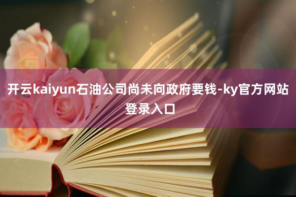 开云kaiyun石油公司尚未向政府要钱-ky官方网站 登录入口
