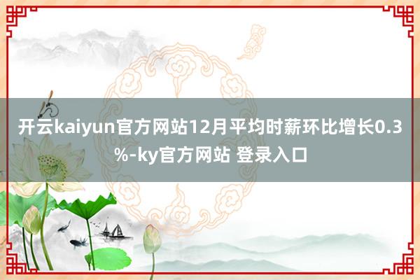 开云kaiyun官方网站　　12月平均时薪环比增长0.3%-ky官方网站 登录入口