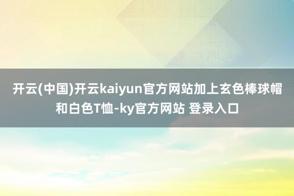 开云(中国)开云kaiyun官方网站加上玄色棒球帽和白色T恤-ky官方网站 登录入口
