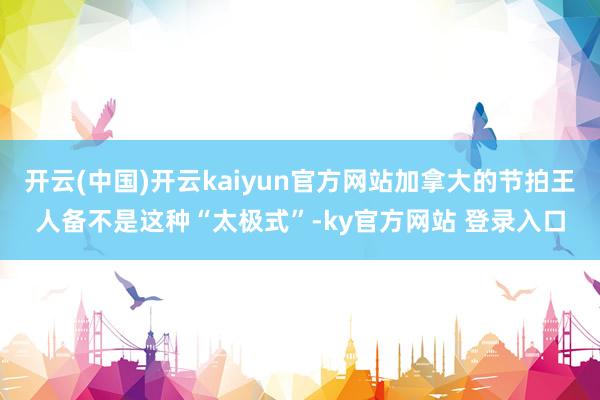 开云(中国)开云kaiyun官方网站加拿大的节拍王人备不是这种“太极式”-ky官方网站 登录入口