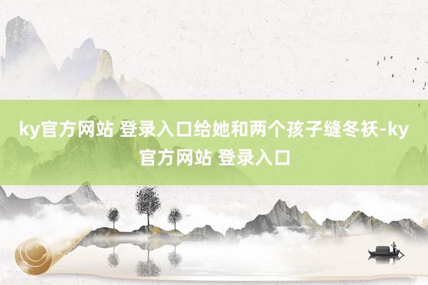 ky官方网站 登录入口给她和两个孩子缝冬袄-ky官方网站 登录入口