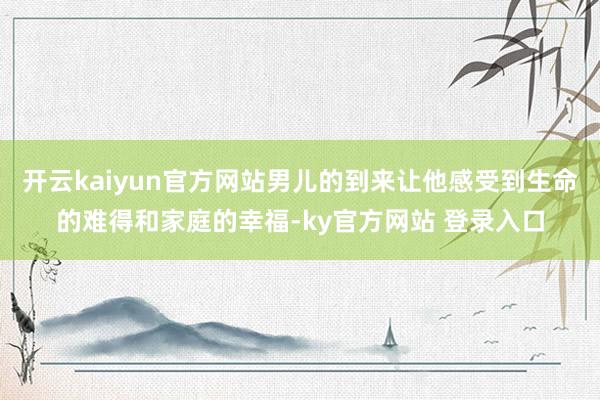 开云kaiyun官方网站男儿的到来让他感受到生命的难得和家庭的幸福-ky官方网站 登录入口