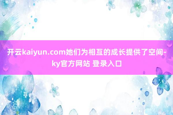 开云kaiyun.com她们为相互的成长提供了空间-ky官方网站 登录入口