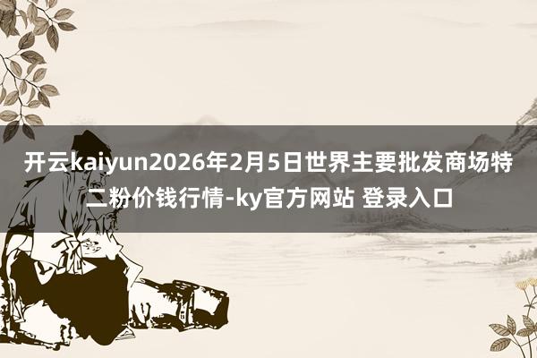 开云kaiyun2026年2月5日世界主要批发商场特二粉价钱行情-ky官方网站 登录入口