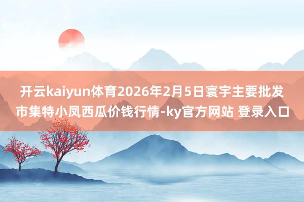 开云kaiyun体育2026年2月5日寰宇主要批发市集特小凤西瓜价钱行情-ky官方网站 登录入口