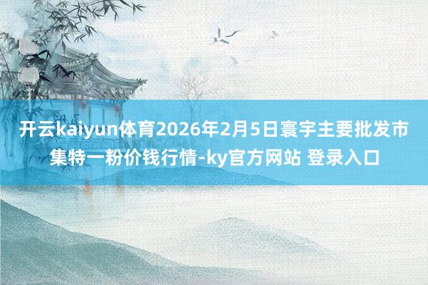 开云kaiyun体育2026年2月5日寰宇主要批发市集特一粉价钱行情-ky官方网站 登录入口