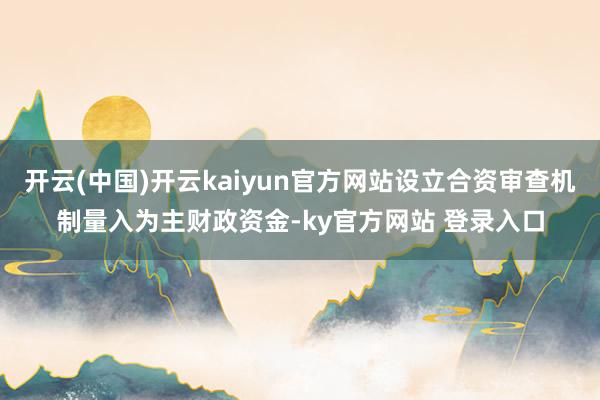开云(中国)开云kaiyun官方网站设立合资审查机制量入为主财政资金-ky官方网站 登录入口