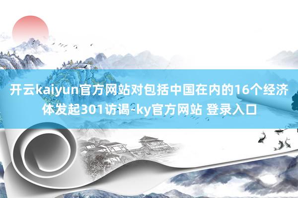开云kaiyun官方网站对包括中国在内的16个经济体发起301访谒-ky官方网站 登录入口